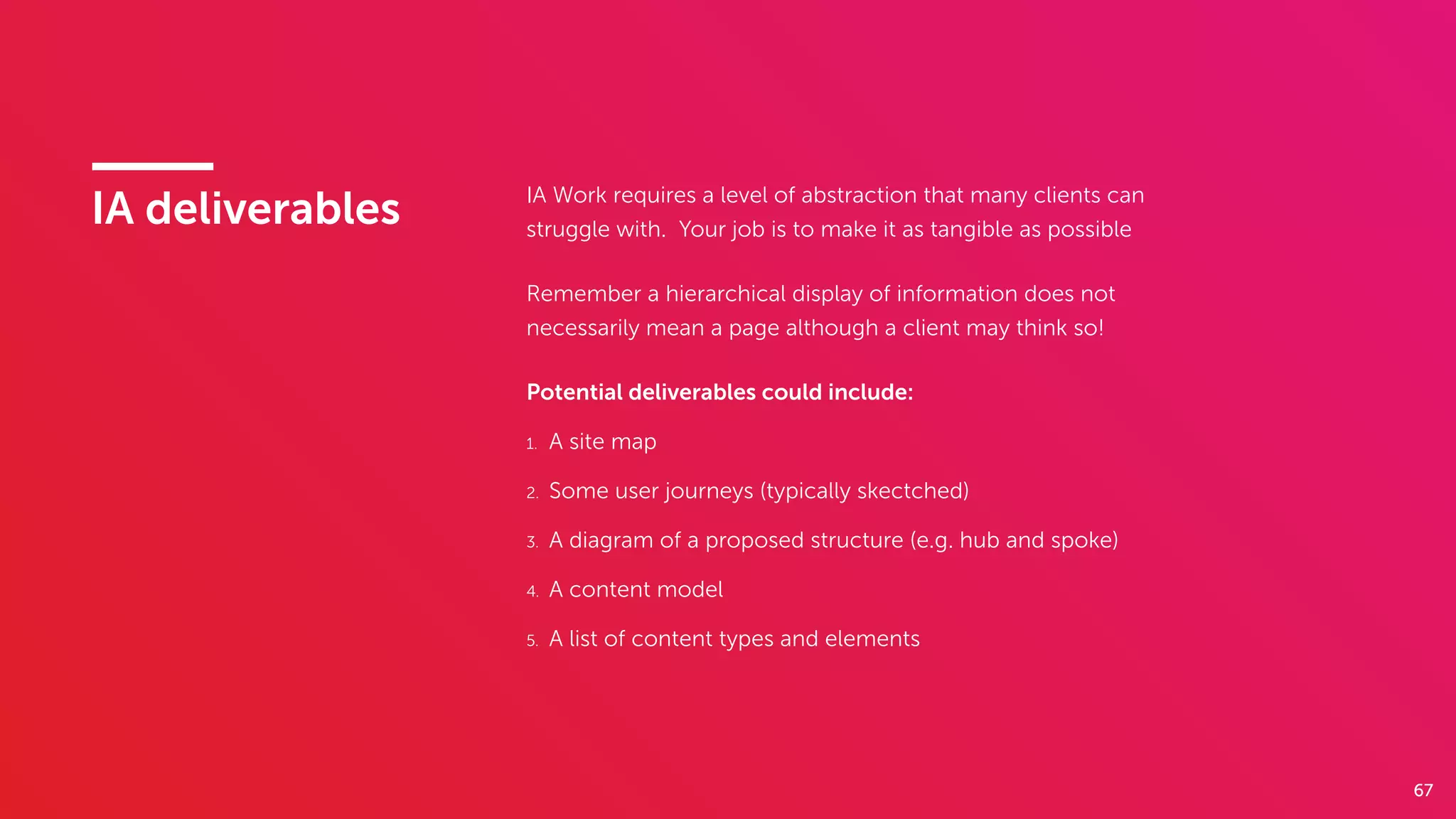 67
IA deliverables IA Work requires a level of abstraction that many clients can
struggle with. Your job is to make it as tangible as possible
Remember a hierarchical display of information does not
necessarily mean a page although a client may think so!
Potential deliverables could include:
1. A site map
2. Some user journeys (typically skectched)
3. A diagram of a proposed structure (e.g. hub and spoke)
4. A content model
5. A list of content types and elements
 