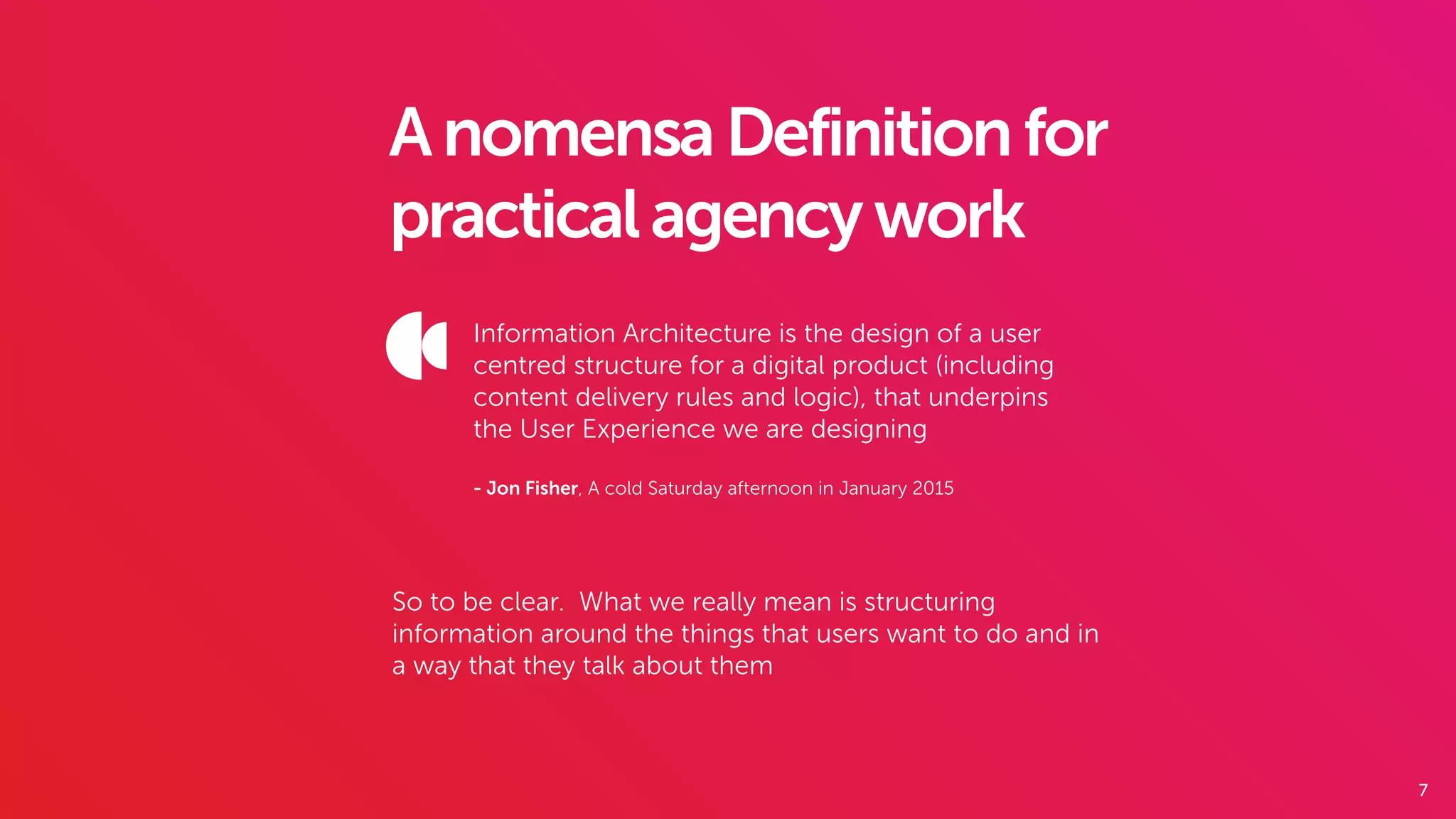 7
AnomensaDefinitionfor
practicalagencywork
Information Architecture is the design of a user
centred structure for a digital product (including
content delivery rules and logic), that underpins
the User Experience we are designing
- Jon Fisher, A cold Saturday afternoon in January 2015
So to be clear. What we really mean is structuring
information around the things that users want to do and in
a way that they talk about them
 