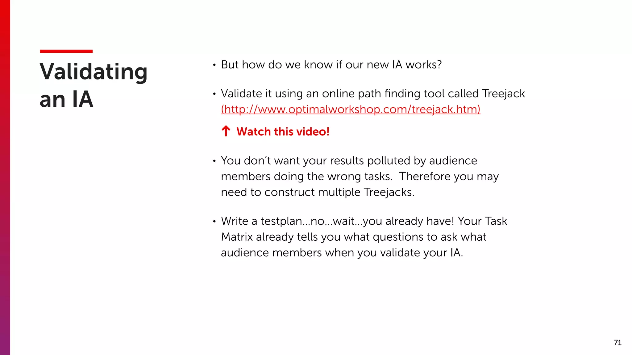 71
Validating
an IA
• But how do we know if our new IA works?
• Validate it using an online path ﬁnding tool called Treejack
(http://www.optimalworkshop.com/treejack.htm)
Watch this video!
• You don’t want your results polluted by audience
members doing the wrong tasks. Therefore you may
need to construct multiple Treejacks.
• Write a testplan…no…wait…you already have! Your Task
Matrix already tells you what questions to ask what
audience members when you validate your IA.
 