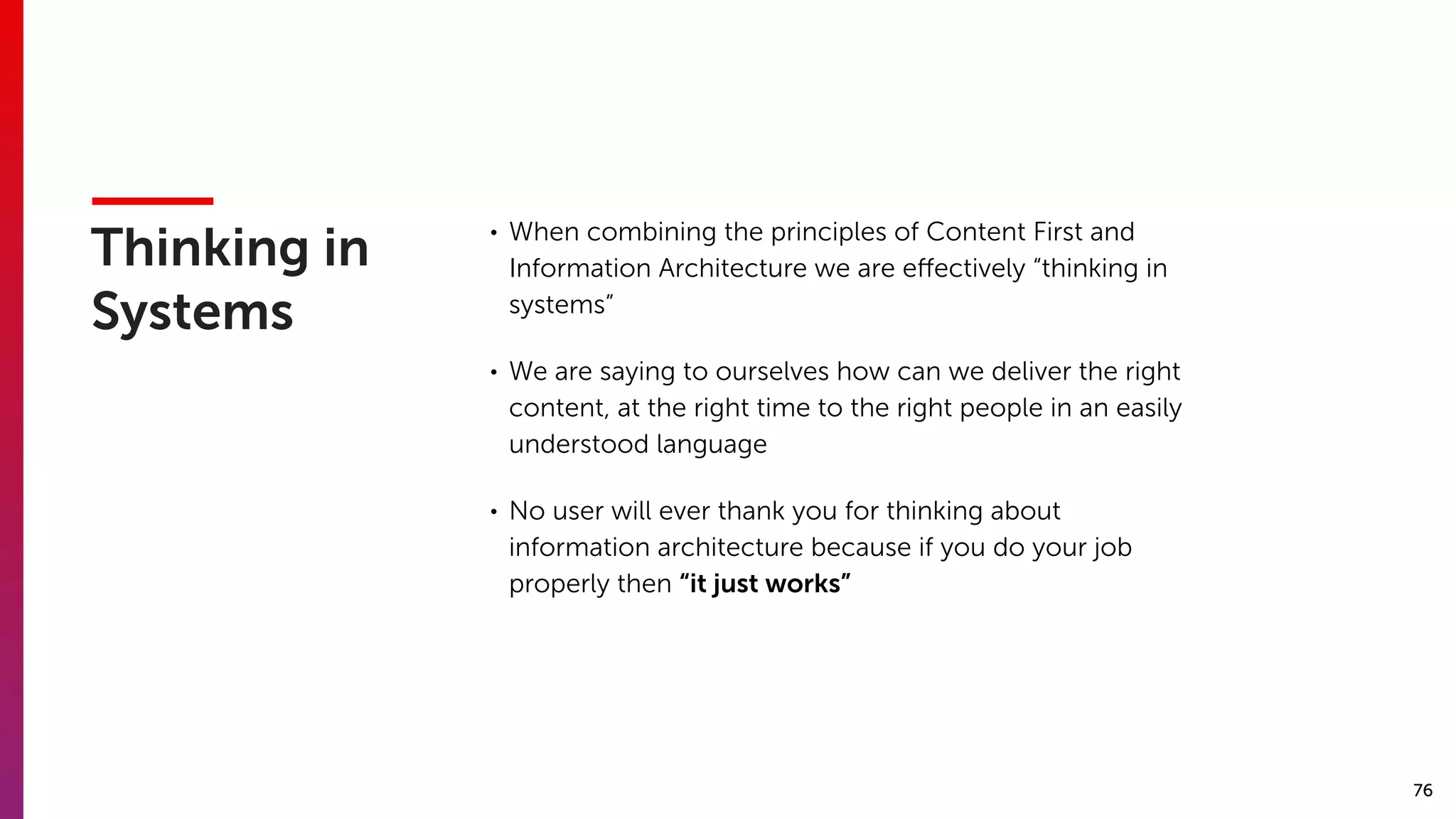 76
Thinking in
Systems
• When combining the principles of Content First and
Information Architecture we are eﬀectively “thinking in
systems”
• We are saying to ourselves how can we deliver the right
content, at the right time to the right people in an easily
understood language
• No user will ever thank you for thinking about
information architecture because if you do your job
properly then “it just works”
 