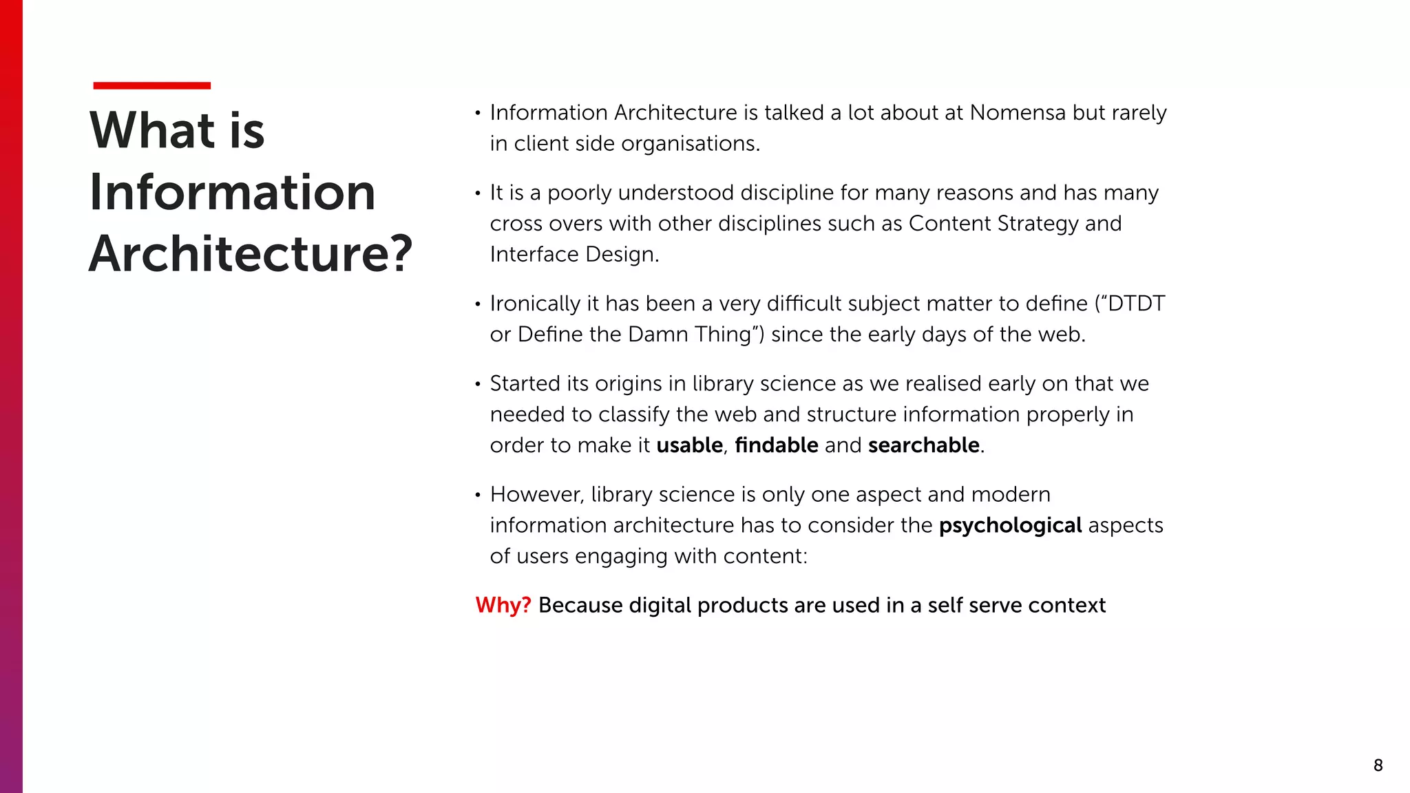 8
What is
Information
Architecture?
• Information Architecture is talked a lot about at Nomensa but rarely
in client side organisations.
• It is a poorly understood discipline for many reasons and has many
cross overs with other disciplines such as Content Strategy and
Interface Design.
• Ironically it has been a very diﬃcult subject matter to deﬁne (“DTDT
or Deﬁne the Damn Thing”) since the early days of the web.
• Started its origins in library science as we realised early on that we
needed to classify the web and structure information properly in
order to make it usable, ﬁndable and searchable.
• However, library science is only one aspect and modern
information architecture has to consider the psychological aspects
of users engaging with content:
Why? Because digital products are used in a self serve context
 