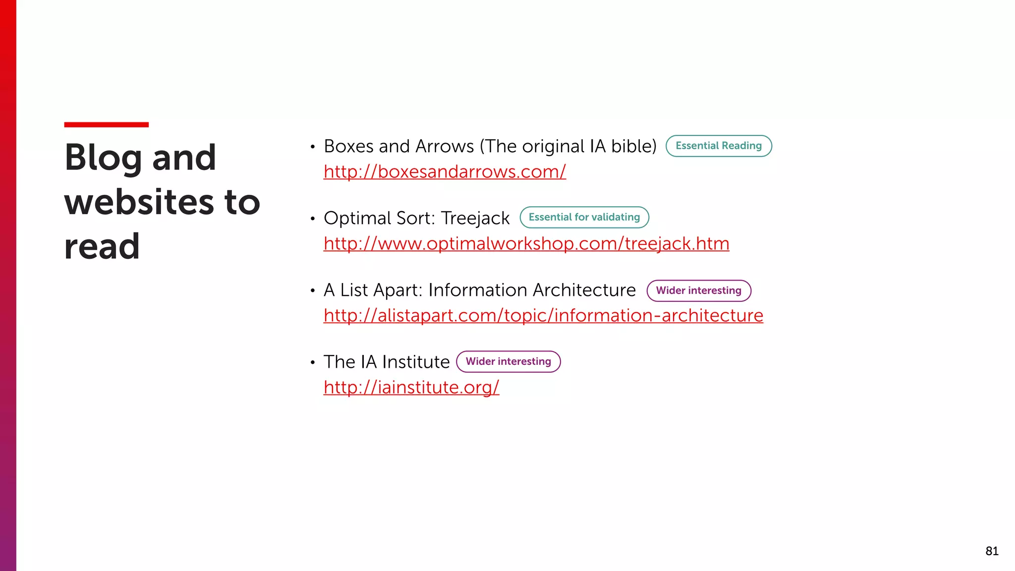 81
Blog and
websites to
read
• Boxes and Arrows (The original IA bible) 
http://boxesandarrows.com/
• Optimal Sort: Treejack 
http://www.optimalworkshop.com/treejack.htm
• A List Apart: Information Architecture 
http://alistapart.com/topic/information-architecture
• The IA Institute 
http://iainstitute.org/
Essential Reading
Essential for validating
Wider interesting
Wider interesting
 