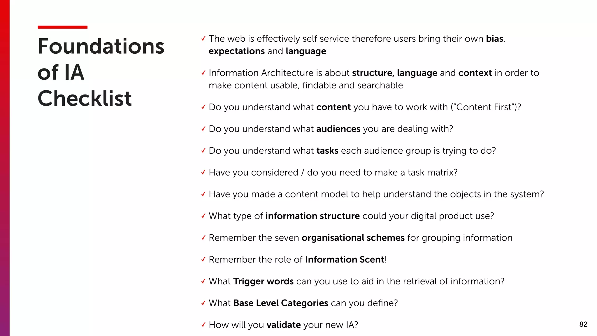 82
Foundations
of IA
Checklist
✓ The web is eﬀectively self service therefore users bring their own bias,
expectations and language
✓ Information Architecture is about structure, language and context in order to
make content usable, ﬁndable and searchable
✓ Do you understand what content you have to work with (“Content First”)?
✓ Do you understand what audiences you are dealing with?
✓ Do you understand what tasks each audience group is trying to do?
✓ Have you considered / do you need to make a task matrix?
✓ Have you made a content model to help understand the objects in the system?
✓ What type of information structure could your digital product use?
✓ Remember the seven organisational schemes for grouping information
✓ Remember the role of Information Scent!
✓ What Trigger words can you use to aid in the retrieval of information?
✓ What Base Level Categories can you deﬁne?
✓ How will you validate your new IA?
 