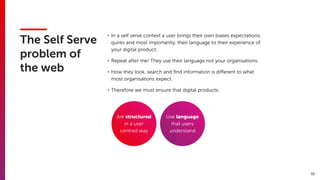 11
The Self Serve
problem of
the web
• In a self serve context a user brings their own biases expectations,
quirks and most importantly, their language to their experience of
your digital product.
• Repeat after me! They use their language not your organisations.
• How they look, search and ﬁnd information is diﬀerent to what
most organisations expect.
• Therefore we must ensure that digital products:
Are structured
in a user
centred way
Use language
that users
understand
 