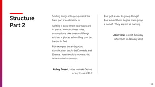 13
Structure 
Part 2
Sorting things into groups isn’t the
hard part, classiﬁcation is.
Sorting is easy when clear rules are
in place. Without these rules,
assumptions take over and things
end up in places where they can be
harder to ﬁnd
For example, an ambiguous
classiﬁcation could be Comedy and
Drama. How would a movie critic
review a dark comedy…
Abbey Covert, How to make Sense
of any Mess, 2014
Ever got a user to group things?
Ever asked them to give their group
a name? They are shit at naming.
Jon Fisher, a cold Saturday
afternoon in January 2015
 