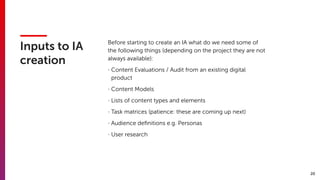 20
Inputs to IA
creation
Before starting to create an IA what do we need some of
the following things (depending on the project they are not
always available):
- Content Evaluations / Audit from an existing digital
product
- Content Models
- Lists of content types and elements
- Task matrices (patience: these are coming up next)
- Audience deﬁnitions e.g. Personas
- User research
 