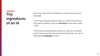 22
The
ingredients  
of an IA
We know information architecture is about structure and
language
If we know everything about what our client has and how
they want to deliver it we can structure it (who likes Lego?
I do!)!
If we know everything about what our users are frustrated
with and the way they talk and see the world we can use an
appropriate language for them.
 
