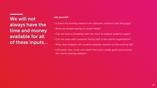 23
We will not
always have the
time and money
available for all
of these inputs…
Ask yourself:
• Is there any existing research on customer problems and language?
• What are people saying on social media?
• Can we have a workshop with the client to explore audience types?
• Can we meet with customer facing staﬀ in the clients organisation?
• What does analytics tell us about popular content on the existing site?
• Ultimately how much can I learn from just a really good root around
the clients existing website?
 