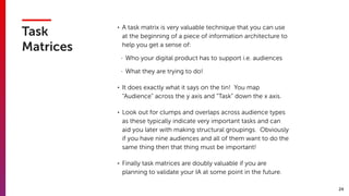 24
Task
Matrices
• A task matrix is very valuable technique that you can use
at the beginning of a piece of information architecture to
help you get a sense of:
- Who your digital product has to support i.e. audiences
- What they are trying to do!
• It does exactly what it says on the tin! You map
“Audience” across the y axis and “Task” down the x axis.
• Look out for clumps and overlaps across audience types
as these typically indicate very important tasks and can
aid you later with making structural groupings. Obviously
if you have nine audiences and all of them want to do the
same thing then that thing must be important!
• Finally task matrices are doubly valuable if you are
planning to validate your IA at some point in the future.
 