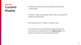 27
Content
Models
• A content model shows us the relationships between
content types
• They are a really useful design tool to help us visualise the
system we are deﬁning
• Can be quite quick!  Initially it’s a design tool!
• Can help with very early backend development work,
particular when talking about what objects exist in the
system and need to be dynamically delivered.
 