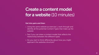 30
Createacontentmodel
forawebsite(10 minutes)
Get into pairs and then:
1. Using the same website as exercise 1, work through and
identify all the potential Content Types that make up the
website
2. See if you can draw a content model that reﬂects the
relationship between the diﬀerent types
3. Do you start to think diﬀerently about how you might
approach the websites structure?
 
