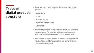 33
Types of
digital product
structure
• There are ﬁve common types of structure for a digital
product:
- Hierarchical
- Linear
- Hub and Spoke
- Hypertext pattern (wiki)
- Combined
• You might combine some diﬀerent structures for more
complex sites. For example a hierarchical structure
with a database element of records at a lower level
• Your choice of structure should be focused around the
types of tasks and behaviours that are going to occur
on your digital product
 