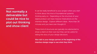 39
Not normally a
deliverable but
could be nice to
plot out thinking
and show client
It can be really beneﬁcial to your project when you start
to think about this kind of foundational systemic
thinking early on. Depending on the structure of your
digital product can have massive implications on the
interface design. Explore diﬀerent ideas. More than 30
minutes and you have over thought it!
These kind of structures are typically too abstracted to
show a client on their own but they can be useful for
telling the story of your design decisions
Also talk to your design partner at the beginning of the
interface design stage to see what they think.
 