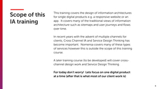 4
Scope of this
IA training
This training covers the design of information architectures
for single digital products e.g. a responsive website or an
app. It covers many of the traditional views of information
architecture such as sitemaps and user journeys and ﬂows
over time.
In recent years with the advent of multiple channels for
clients, Cross Channel IA and Service Design Thinking has
become important. Nomensa covers many of these types
of services however this is outside the scope of this training
course.
A later training course (to be developed) will cover cross-
channel design work and Service Design Thinking.
For today don’t worry! Lets focus on one digital product
at a time (after that is what most of our client work is)
 