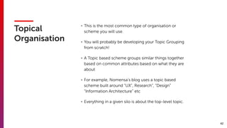 42
Topical
Organisation
• This is the most common type of organisation or
scheme you will use.
• You will probably be developing your Topic Grouping
from scratch!
• A Topic based scheme groups similar things together
based on common attributes based on what they are
about
• For example, Nomensa’s blog uses a topic based
scheme built around “UX”, Research”, “Design”
“Information Architecture” etc
• Everything in a given silo is about the top-level topic.
 