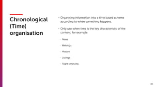 43
Chronological
(Time)
organisation
• Organising information into a time based scheme
according to when something happens.
• Only use when time is the key characteristic of the
content, for example:
- News
- Weblogs
- History
- Listings
- Flight times etc
 