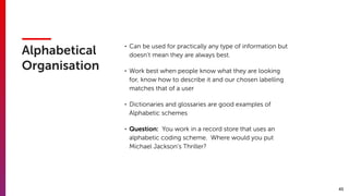 45
Alphabetical
Organisation
• Can be used for practically any type of information but
doesn’t mean they are always best.
• Work best when people know what they are looking
for, know how to describe it and our chosen labelling
matches that of a user
• Dictionaries and glossaries are good examples of
Alphabetic schemes
• Question: You work in a record store that uses an
alphabetic coding scheme. Where would you put
Michael Jackson’s Thriller?
 