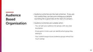 48
Audience
Based
Organisation
• Audience schemes are like task schemes. If you are
not careful they can become ambiguous despite
sounding like a good idea at the start of a project.
• Audience schemes are suitable when:
- You can split your audience into groups, with very clear
boundaries
- At any point in time a user can identify which group they
belong to
- Your content assigns across audience groups without too
much overlap
 