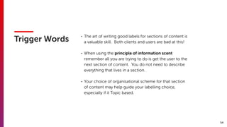 54
Trigger Words
• The art of writing good labels for sections of content is
a valuable skill. Both clients and users are bad at this!
• When using the principle of information scent
remember all you are trying to do is get the user to the
next section of content. You do not need to describe
everything that lives in a section.
• Your choice of organisational scheme for that section
of content may help guide your labelling choice,
especially if it Topic based.
 