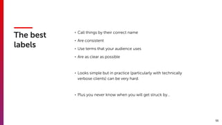55
The best
labels
• Call things by their correct name
• Are consistent
• Use terms that your audience uses
• Are as clear as possible
• Looks simple but in practice (particularly with technically
verbose clients) can be very hard.
• Plus you never know when you will get struck by…
 