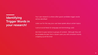 57
Identifying
Trigger Words in
your research!
Your user research is where often good candidate trigger words
will be identiﬁed!
Listen out for the way your user base speaks about certain topics
Look at social feeds for language and terminology used
Ask them to give names to groups of content. Although they will
be probably be bad, from a dozen users you will consistent words
cropping up all the time!
 