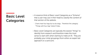 59
Basic Level
Categories
• In essence think of Basic Level Categories as a “Schema”
that a user may use in their head to classify the content of
that section of the website.
- Chairs have four legs but so do dogs. Therefore the category
“Things with four legs” doesn’t help…
• Basic Level Categories are typically the easiest “things” to
identify from research and therefore make the most
sense to start with when starting to make an IA. They are
probably your initial groupings (from either an expert led
approach or a card sort).
 