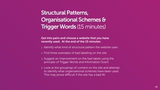 60
StructuralPatterns,
OrganisationalSchemes&
TriggerWords(15 minutes)
Get into pairs and choose a website that you have
recently used. At the end of the 15 minutes:
1. Identify what kind of structural pattern the website uses
2. Find three examples of bad labelling on the site
3. Suggest an improvement on the bad labels using the
principle of Trigger Words and Information Scent
4. Look at the groupings of content on the site and attempt
to identify what organisational schemes have been used.
This may prove diﬃcult if the site has a bad IA!
 