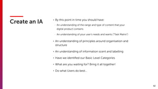 62
Create an IA
• By this point in time you should have:
- An understanding of the range and type of content that your
digital product contains
- An understanding of your user’s needs and wants (“Task Matrix”)
• An understanding of principles around organisation and
structure
• An understanding of information scent and labelling
• Have we identiﬁed our Basic Level Categories
• What are you waiting for? Bring it all together!
• Do what Uxers do best…
 