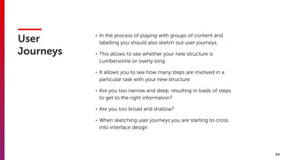 64
User
Journeys
• In the process of playing with groups of content and
labelling you should also sketch out user journeys.
• This allows to see whether your new structure is
cumbersome or overly long.
• It allows you to see how many steps are involved in a
particular task with your new structure
• Are you too narrow and deep, resulting in loads of steps
to get to the right information?
• Are you too broad and shallow?
• When sketching user journeys you are starting to cross
into interface design
 