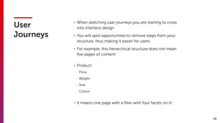 66
User
Journeys
• When sketching user journeys you are starting to cross
into interface design
• You will spot opportunities to remove steps from your
structure, thus making it easier for users.
• For example, this hierarchical structure does not mean
ﬁve pages of content:
• Product
- Price
- Weight
- Size
- Colour
• It means one page with a ﬁlter with four facets on it!
 
