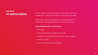 67
IA deliverables IA Work requires a level of abstraction that many clients can
struggle with. Your job is to make it as tangible as possible
Remember a hierarchical display of information does not
necessarily mean a page although a client may think so!
Potential deliverables could include:
1. A site map
2. Some user journeys (typically skectched)
3. A diagram of a proposed structure (e.g. hub and spoke)
4. A content model
5. A list of content types and elements
 