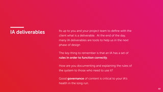 68
IA deliverables Its up to you and your project team to deﬁne with the
client what is a deliverable. At the end of the day,  
many IA deliverables are tools to help us in the next
phase of design
The key thing to remember is that an IA has a set of
rules in order to function correctly.
How are you documenting and explaining the rules of
the system to those who need to use it?
Good governance of content is critical to your IA’s
health in the long run.
 