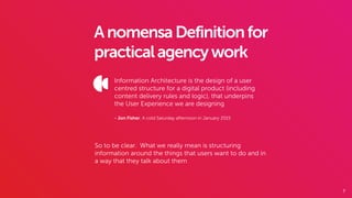 7
AnomensaDefinitionfor
practicalagencywork
Information Architecture is the design of a user
centred structure for a digital product (including
content delivery rules and logic), that underpins
the User Experience we are designing
- Jon Fisher, A cold Saturday afternoon in January 2015
So to be clear. What we really mean is structuring
information around the things that users want to do and in
a way that they talk about them
 