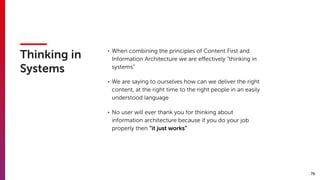 76
Thinking in
Systems
• When combining the principles of Content First and
Information Architecture we are eﬀectively “thinking in
systems”
• We are saying to ourselves how can we deliver the right
content, at the right time to the right people in an easily
understood language
• No user will ever thank you for thinking about
information architecture because if you do your job
properly then “it just works”
 