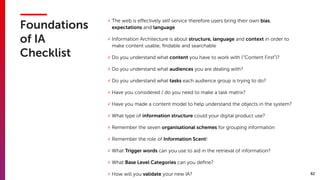 82
Foundations
of IA
Checklist
✓ The web is eﬀectively self service therefore users bring their own bias,
expectations and language
✓ Information Architecture is about structure, language and context in order to
make content usable, ﬁndable and searchable
✓ Do you understand what content you have to work with (“Content First”)?
✓ Do you understand what audiences you are dealing with?
✓ Do you understand what tasks each audience group is trying to do?
✓ Have you considered / do you need to make a task matrix?
✓ Have you made a content model to help understand the objects in the system?
✓ What type of information structure could your digital product use?
✓ Remember the seven organisational schemes for grouping information
✓ Remember the role of Information Scent!
✓ What Trigger words can you use to aid in the retrieval of information?
✓ What Base Level Categories can you deﬁne?
✓ How will you validate your new IA?
 