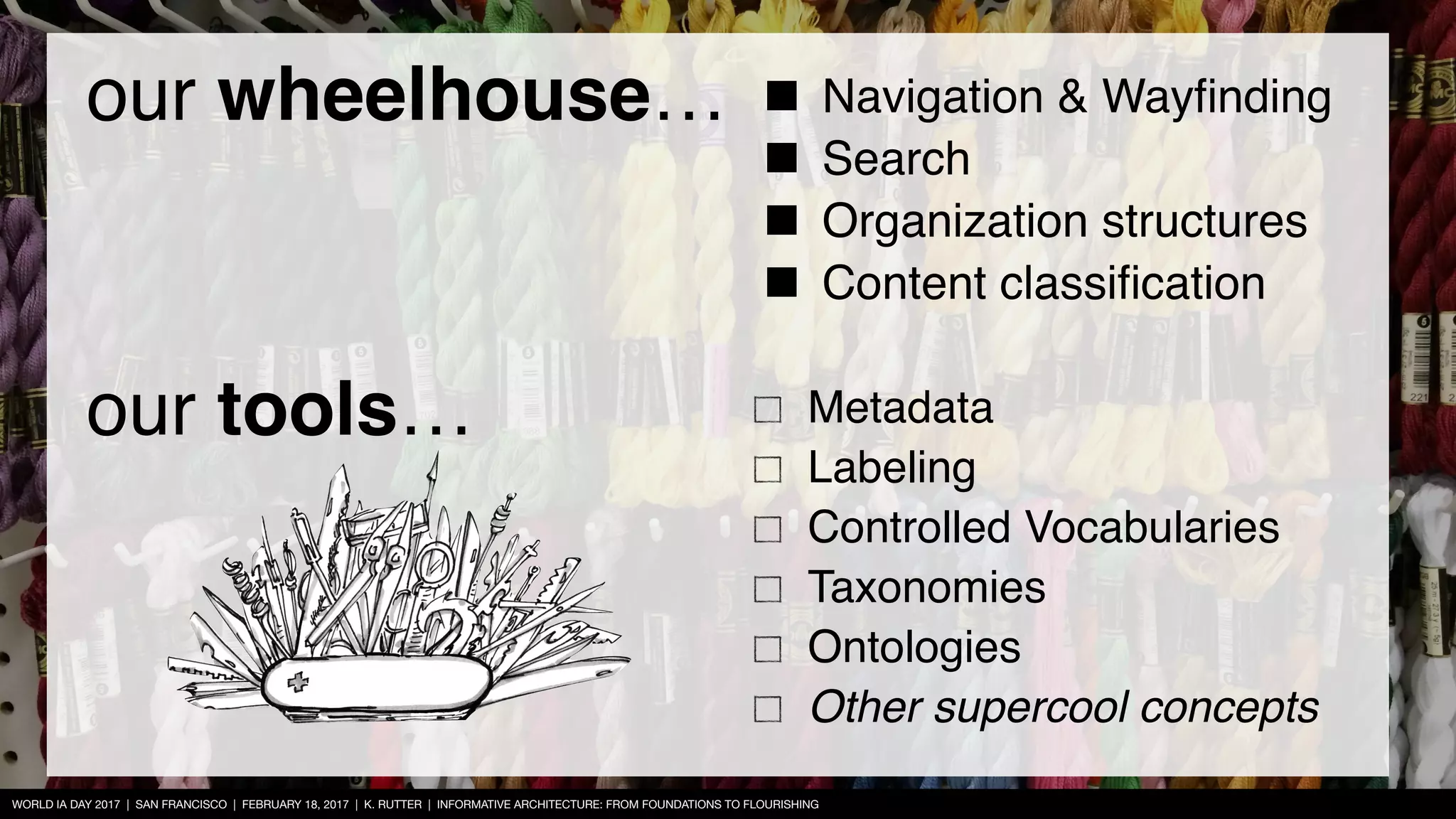 WORLD IA DAY 2017 | SAN FRANCISCO | FEBRUARY 18, 2017 | K. RUTTER | INFORMATIVE ARCHITECTURE: FROM FOUNDATIONS TO FLOURISHING
Metadata
Labeling
Controlled Vocabularies
Taxonomies
Ontologies
Other supercool concepts
Navigation & Wayﬁnding
Search
Organization structures
Content classiﬁcation
our wheelhouse…
our tools…
 