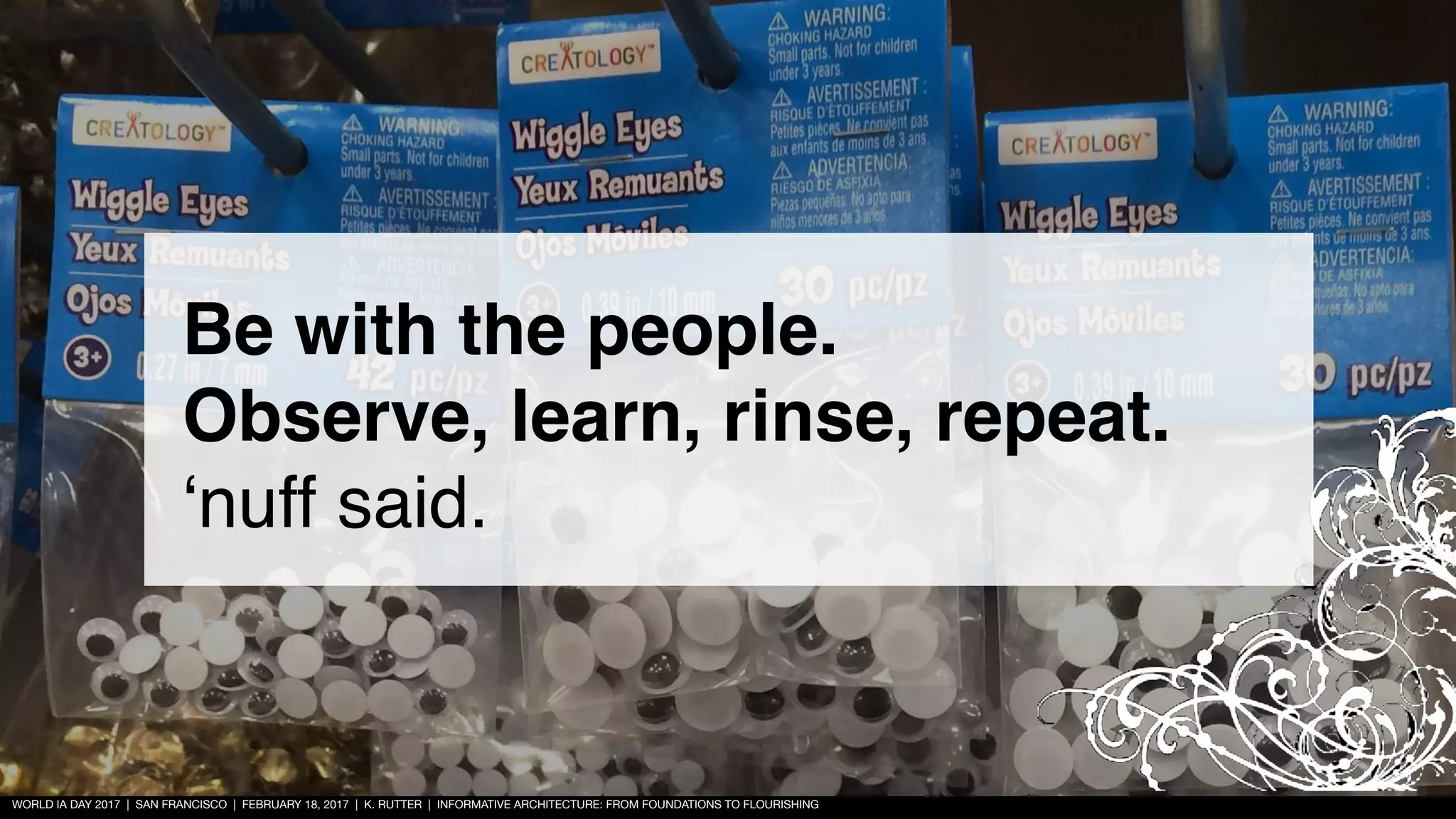 WORLD IA DAY 2017 | SAN FRANCISCO | FEBRUARY 18, 2017 | K. RUTTER | INFORMATIVE ARCHITECTURE: FROM FOUNDATIONS TO FLOURISHING
Be with the people.
Observe, learn, rinse, repeat.
‘nuff said.
 