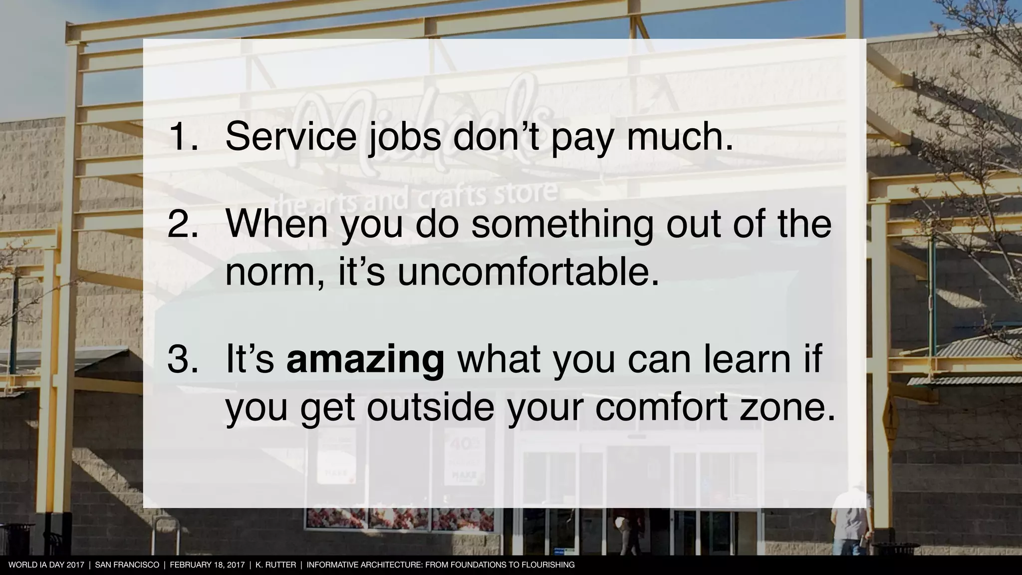WORLD IA DAY 2017 | SAN FRANCISCO | FEBRUARY 18, 2017 | K. RUTTER | INFORMATIVE ARCHITECTURE: FROM FOUNDATIONS TO FLOURISHING
1. Service jobs don’t pay much.
2. When you do something out of the
norm, it’s uncomfortable.
3. It’s amazing what you can learn if
you get outside your comfort zone.
 