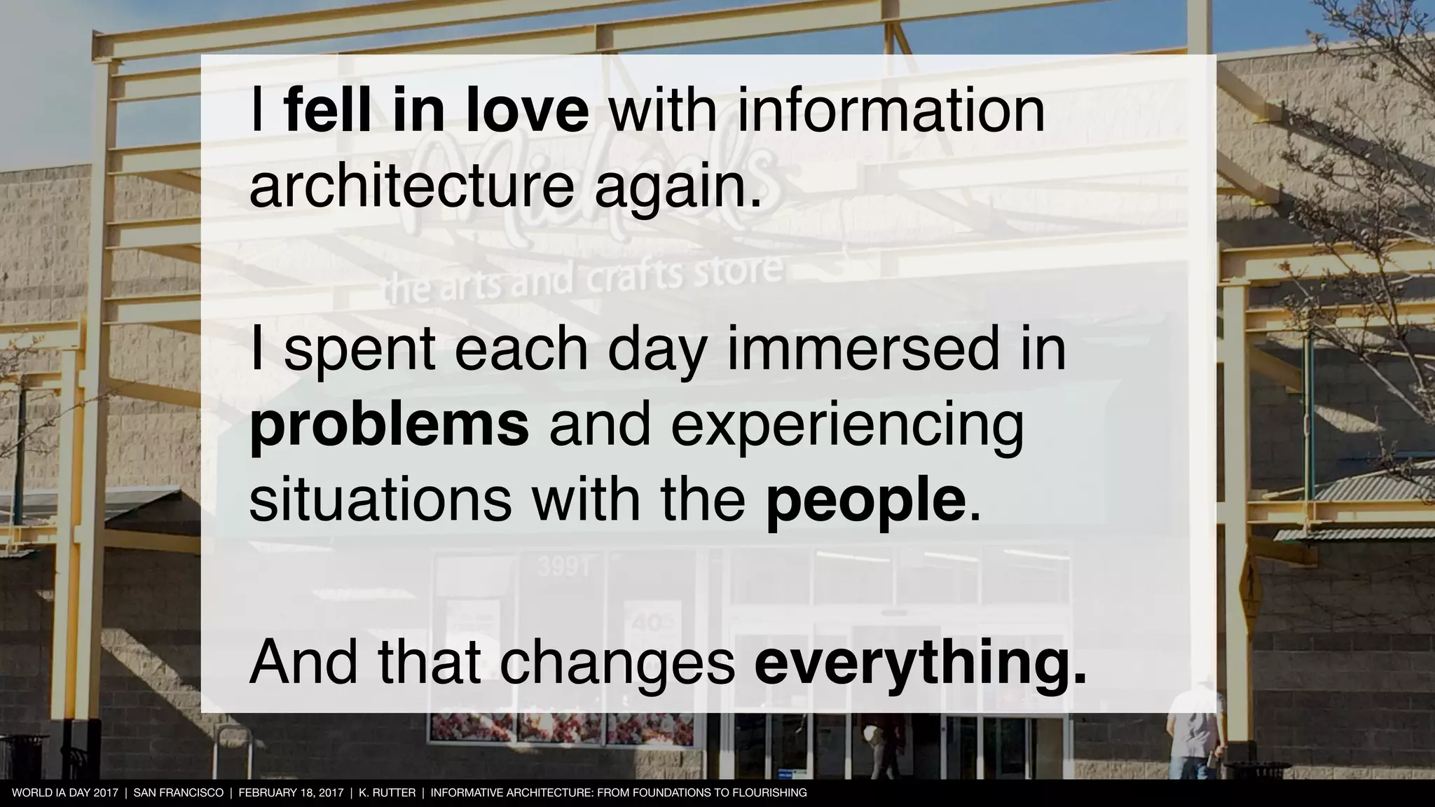 WORLD IA DAY 2017 | SAN FRANCISCO | FEBRUARY 18, 2017 | K. RUTTER | INFORMATIVE ARCHITECTURE: FROM FOUNDATIONS TO FLOURISHING
I fell in love with information
architecture again.
I spent each day immersed in
problems and experiencing
situations with the people.
And that changes everything.
 