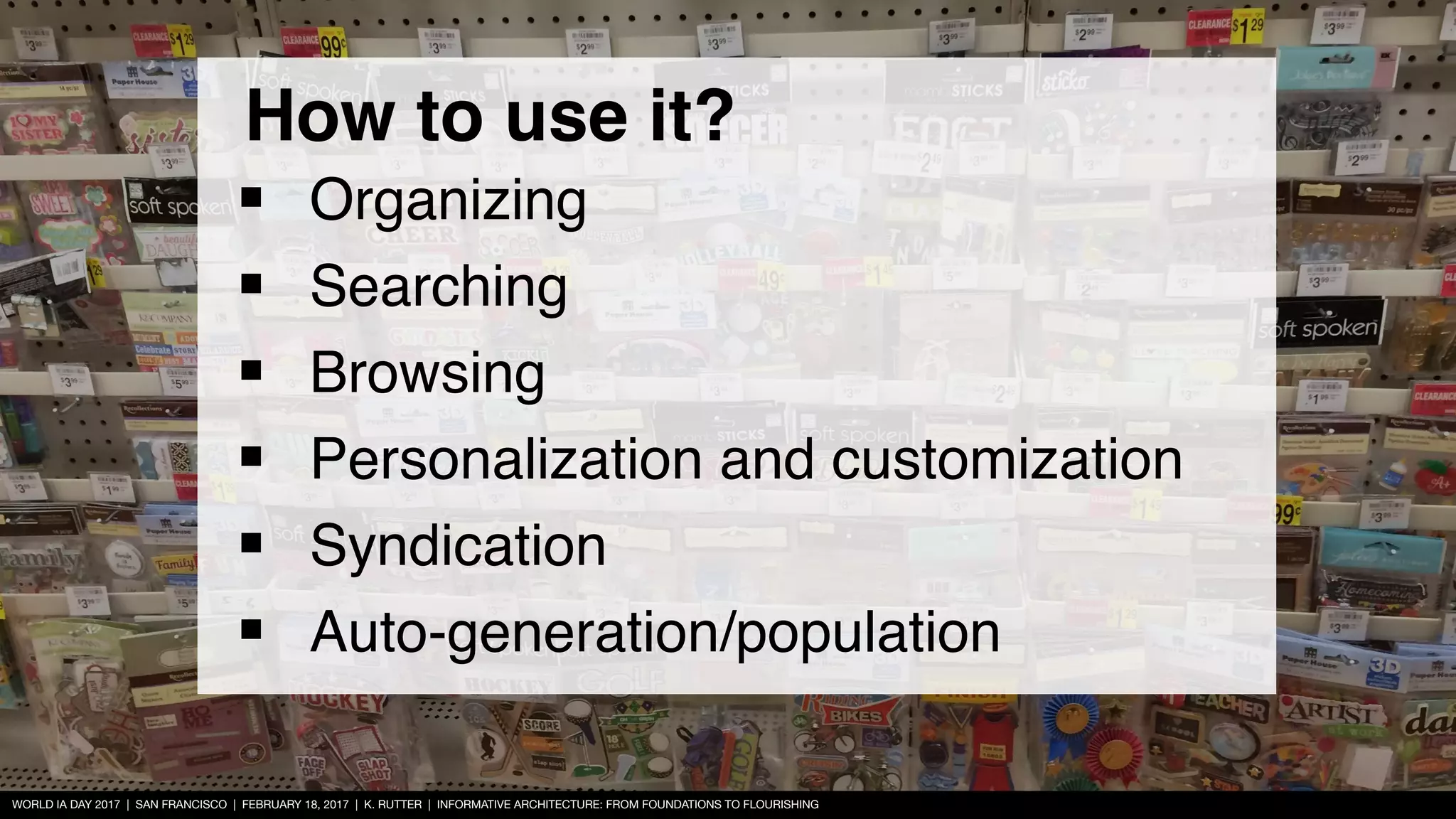 WORLD IA DAY 2017 | SAN FRANCISCO | FEBRUARY 18, 2017 | K. RUTTER | INFORMATIVE ARCHITECTURE: FROM FOUNDATIONS TO FLOURISHING
How to use it?
■ Organizing
■ Searching
■ Browsing
■ Personalization and customization
■ Syndication
■ Auto-generation/population
 