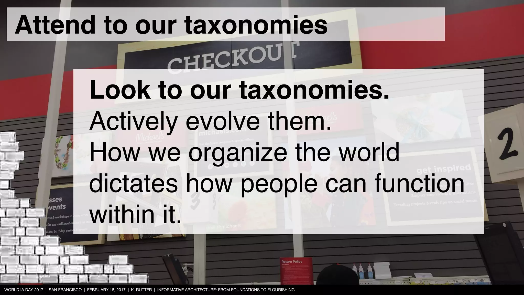 WORLD IA DAY 2017 | SAN FRANCISCO | FEBRUARY 18, 2017 | K. RUTTER | INFORMATIVE ARCHITECTURE: FROM FOUNDATIONS TO FLOURISHING
Look to our taxonomies.
Actively evolve them.  
How we organize the world
dictates how people can function
within it.
Attend to our taxonomies
 