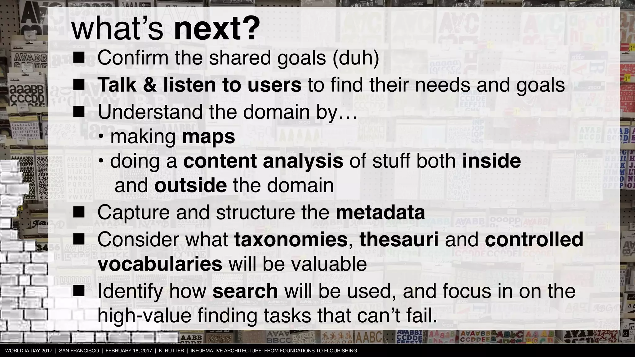 WORLD IA DAY 2017 | SAN FRANCISCO | FEBRUARY 18, 2017 | K. RUTTER | INFORMATIVE ARCHITECTURE: FROM FOUNDATIONS TO FLOURISHING
Conﬁrm the shared goals (duh)
Talk & listen to users to ﬁnd their needs and goals
Understand the domain by… 
• making maps 
• doing a content analysis of stuff both inside  
and outside the domain
Capture and structure the metadata
Consider what taxonomies, thesauri and controlled
vocabularies will be valuable
Identify how search will be used, and focus in on the
high-value ﬁnding tasks that can’t fail.
what’s next?
 