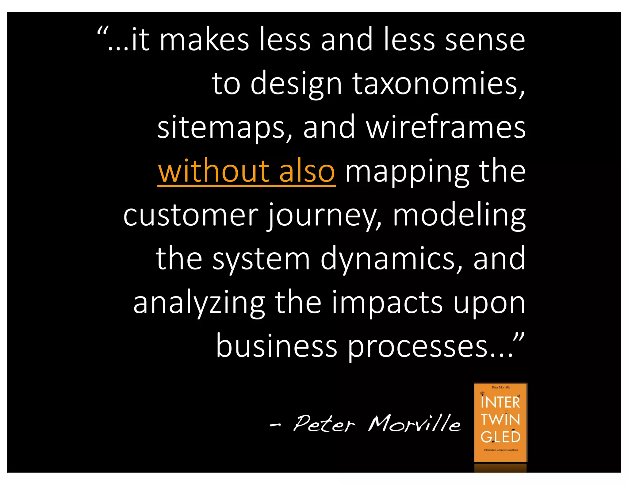“…it  makes  less  and  less  sense  
to  design  taxonomies,  
sitemaps,  and  wireframes  
without  also  mapping  the  
customer  journey,  modeling  
the  system  dynamics,  and  
analyzing  the  impacts  upon  
business  processes...”
- Peter Morville
without  also
 