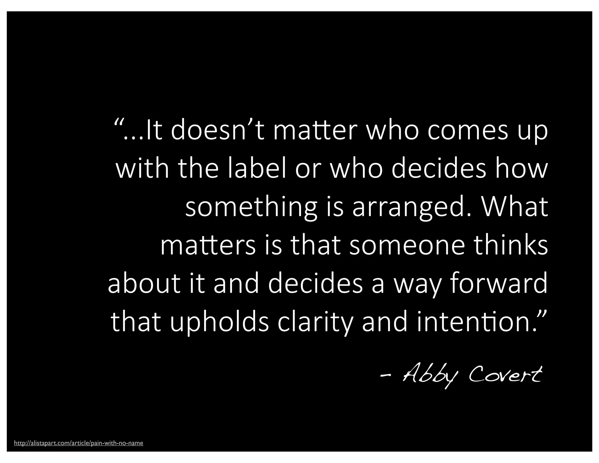 “...It  doesn’t  maDer  who  comes  up  
with  the  label  or  who  decides  how  
something  is  arranged.  What  
maDers  is  that  someone  thinks  
about  it  and  decides  a  way  forward  
that  upholds  clarity  and  intenAon.”
- Abby Covert
http://alistapart.com/article/pain-with-no-name
 