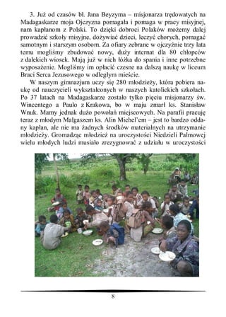 3. Ju od czasów b . Jana Beyzyma – misjonarza tr dowatych na
Madagaskarze moja Ojczyzna pomaga a i pomaga w pracy misyjnej,
nam kap anom z Polski. To dzi ki dobroci Polaków mo emy dalej
prowadzi szko y misyjne, do ywia dzieci, leczy chorych, pomaga
samotnym i starszym osobom. Za ofiary zebrane w ojczy nie trzy lata
temu mogli my zbudowa nowy, du y internat dla 80 ch opców
z dalekich wiosek. Maj ju w nich     ka do spania i inne potrzebne
wyposa enie. Mogli my im op aci czesne na dalsz nauk w liceum
Braci Serca Jezusowego w odleg ym mie cie.
    W naszym gimnazjum uczy si 280 m odzie y, która pobiera na-
uk od nauczycieli wykszta conych w naszych katolickich szko ach.
Po 37 latach na Madagaskarze zosta o tylko pi ciu misjonarzy w.
Wincentego a Paulo z Krakowa, bo w maju zmar ks. Stanis aw
Wnuk. Mamy jednak du o powo       miejscowych. Na parafii pracuj
teraz z m odym Malgaszem ks. Alin Michel’em – jest to bardzo odda-
ny kap an, ale nie ma adnych rodków materialnych na utrzymanie
   odzie y. Gromadz c m odzie na uroczysto ci Niedzieli Palmowej
wielu m odych ludzi musia o zrezygnowa z udzia u w uroczysto ci




                                8
 