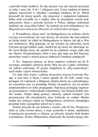 z powodu braku rodków, bo aby prze        trzy dni musieli przynie
ze sob 1 euro (ok. 4 z ) i 1 kilogram ry u. Coraz trudniej mi b dzie
op aca nauczycieli w szko ach i pomaga biednym, bo ks. Marek
przeszed do nowej parafii, aby pracowa z malgaskim kap anem.
Kilka osób wycofa o si z wp aty ofiar na utrzymanie swoich pod-
opiecznych, mo e z powodu kryzysu w Polsce, dlatego codziennie
modlimy si „Jezu ufam Tobie”, by znale li si nowi ofiarodawcy, bo:
  ogos awieni mi osierni albowiem oni mi osierdzia dost pi .
    4. W modlitwie „Ojcze nasz” na Madagaskarze nie wo amy chleba
naszego powszedniego daj nam dzisiaj, ale prosimy daj nam pokarm
na ka dy dzie , bo chleb na Madagaskarze to luksus, tak jak u Was
tort urodzinowy. Bóg pokazuje, e nie wstydzi si cz owieka, Jezus
Chrystus przyj ludzkie cia o, chodzi po tej ziemi nie u atwiaj c so-
bie ycia Bosk moc , ale zgodzi si na cierpienie swego cia a, aby
nas zbawi . Przypominajmy sobie o tym, gdy n ka nas ból fizyczny,
pomy lmy wtedy o innych jeszcze s abszych i bardziej cierpi cych.
    5. w. Augustyn poucza, e Jezus najpierw wybawia od z a fi-
zycznego, nast pnie uzdrawia ducha. Bóg ma co z g bi i delikatno-
 ci mi ci matczynej. W j zyku malgaskim to „Ray-aman-dreny”,
czyli matka i ojciec równocze nie.
    Co roku silne wiatry i cyklony deszczowe niszcz Czerwon Wy-
sp , w tym roku w lutym i marcu zgin o ok. 80 osób, trzeba wi c
pomaga ich rodzinom; a Malgasze ch tnie dziel si z potrzebuj cy-
mi wszystkim tym, co posiadaj . Pomoc od pa stwa, czy te pomoc
mi dzynarodowa to tylko propaganda. Najwi cej pomagaj organiza-
cje pozarz dowe i indywidualni ofiarodawcy, bez których by oby bar-
dzo trudno. Dzi ki takiej pomocy mo emy op aci transport ry u
przeznaczony dla mieszka ców (trzy kubeczki na osob ). Bardzo
trudna jest sytuacja rodzin na Madagaskarze, przytocz nast puj cy
przyk ad, który szczególnie utkwi mi w sercu.
    Kiedy przysz a do nas kobieta z wioski, sz a 45 km. Przyprowa-
dzi a ze sob czworo dzieci, a troje zostawi a w domu, najm odsze
4-miesi czne przynios a w chu cie, na plecach, dziecko by o bardzo
wychudzone. Siostry Mi osierdzia ofiarowa y dla dziecka porcj mle-


                                 9
 