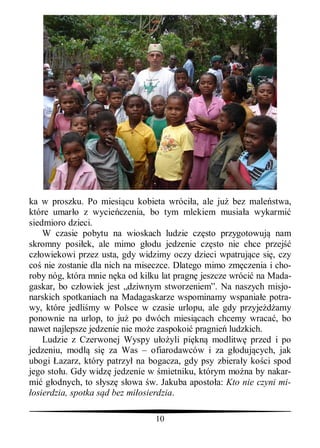 ka w proszku. Po miesi cu kobieta wróci a, ale ju bez male stwa,
które umar o z wycie czenia, bo tym mlekiem musia a wykarmi
siedmioro dzieci.
    W czasie pobytu na wioskach ludzie cz sto przygotowuj nam
skromny posi ek, ale mimo g odu jedzenie cz sto nie chce przej
cz owiekowi przez usta, gdy widzimy oczy dzieci wpatruj ce si , czy
co nie zostanie dla nich na miseczce. Dlatego mimo zm czenia i cho-
roby nóg, która mnie n ka od kilku lat pragn jeszcze wróci na Mada-
gaskar, bo cz owiek jest „dziwnym stworzeniem”. Na naszych misjo-
narskich spotkaniach na Madagaskarze wspominamy wspania e potra-
wy, które jedli my w Polsce w czasie urlopu, ale gdy przyje amy
ponownie na urlop, to ju po dwóch miesi cach chcemy wraca , bo
nawet najlepsze jedzenie nie mo e zaspokoi pragnie ludzkich.
    Ludzie z Czerwonej Wyspy u yli pi kn modlitw przed i po
jedzeniu, modl si za Was – ofiarodawców i za g oduj cych, jak
ubogi azarz, który patrzy na bogacza, gdy psy zbiera y ko ci spod
jego sto u. Gdy widz jedzenie w mietniku, którym mo na by nakar-
mi g odnych, to s ysz s owa w. Jakuba aposto a: Kto nie czyni mi-
 osierdzia, spotka s d bez mi osierdzia.

                                10
 