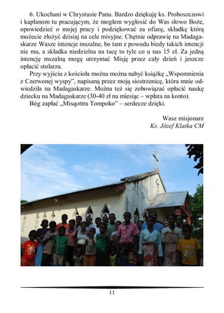 6. Ukochani w Chrystusie Panu. Bardzo dzi kuj ks. Proboszczowi
i kap anom tu pracuj cym, e mog em wyg osi do Was s owo Bo e,
opowiedzie o mojej pracy i podzi kowa za ofiar , sk adk któr
mo ecie z        dzisiaj na cele misyjne. Ch tnie odprawi na Madaga-
skarze Wasze intencje mszalne, bo tam z powodu biedy takich intencji
nie ma, a sk adka niedzielna na tac to tyle co u nas 15 z . Za jedn
intencj mszaln mog utrzyma Misj przez ca y dzie i jeszcze
op aci stolarza.
    Przy wyj ciu z ko cio a mo na mo na naby ksi        „Wspomnienia
z Czerwonej wyspy”, napisan przez moj siostrzenic , która mnie od-
wiedzi a na Madagaskarze. Mo na te si zobowi za op aci nauk
dziecku na Madagaskarze (30-40 z na miesi c – wp ata na konto).
    Bóg zap „Misqottra Tompoko” – serdecze dzi ki.

                                                     Wasz misjonarz
                                                Ks. Józef Klatka CM




                                11
 