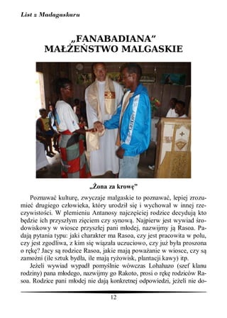 List z Madagaskaru


                  „FANABADIANA”
        MA           STWO MALGASKIE




                            ona za krow ”
    Poznawa kultur , zwyczaje malgaskie to poznawa , lepiej zrozu-
mie drugiego cz owieka, który urodzi si i wychowa w innej rze-
czywisto ci. W plemieniu Antanosy najcz ciej rodzice decyduj kto
  dzie ich przysz ym zi ciem czy synow . Najpierw jest wywiad ro-
dowiskowy w wiosce przysz ej pani m odej, nazwijmy j Rasoa. Pa-
daj pytania typu: jaki charakter ma Rasoa, czy jest pracowita w polu,
czy jest zgodliwa, z kim si wi za a uczuciowo, czy ju by a proszona
o r ? Jacy s rodzice Rasoa, jakie maj powa anie w wiosce, czy s
zamo ni (ile sztuk byd a, ile maj ry owisk, plantacji kawy) itp.
    Je eli wywiad wypad pomy lnie wówczas Lohahazo (szef klanu
rodziny) pana m odego, nazwijmy go Rakoto, prosi o r     rodziców Ra-
soa. Rodzice pani m odej nie daj konkretnej odpowiedzi, je eli nie do-

                                 12
 