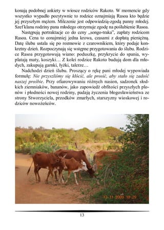 konaj podobnej ankiety w wiosce rodziców Rakoto. W momencie gdy
wszystko wypad o pozytywnie to rodzice oznajmiaj Rasoa kto b dzie
jej przysz ym m em. Milczenie jest odpowiedzi -zgod panny m odej.
Szef klanu rodziny pana m odego otrzymuje zgod na po lubienie Rasoa.
    Nast puj pertraktacje co do ceny „songo-traka”, zap aty rodzicom
Rasoa. Cena to conajmniej jedna krowa, czasami z dop at pieni       .
Dat lubu ustala si po rozmowie z czarownikiem, który podaje kon-
kretny dzie . Rozpoczynaj si wst pne przygotowania do lubu. Rodzi-
ce Rasoa przygotowuj wiano: poduszk , przykrycie do spania, wy-
plataj maty, koszyki… Z kolei rodzice Rakoto buduj dom dla m o-
dych, zakupuj garnki, ki, talerze…
    Nadchodzi dzie lubu. Prosz cy o r        pani m odej wypowiada
formu : Nie przyszli my si k óci , ale prosi , aby sta o si zado
naszej pro bie. Przy ofiarowywaniu ró nych nasion, sadzonek s od-
kich ziemniaków, bananów, jako zapowied obfito ci przysz ych plo-
nów i p odno ci nowej rodziny, padaj yczenia b ogos awie stwa ze
strony Stworzyciela, przodków zmar ych, starszyzny wioskowej i ro-
dziców nowo ców.




                                 13
 